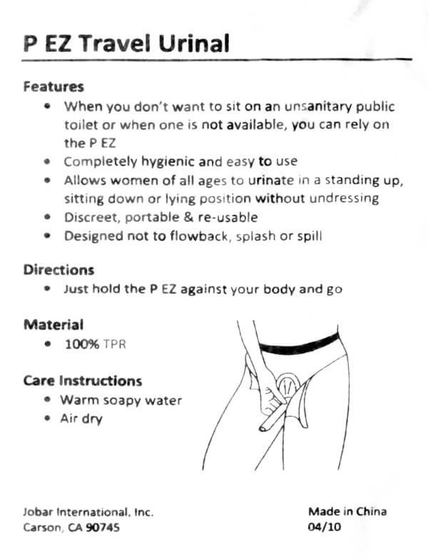 the instruction sheet that came with the P EZ female urinary device. P EZ Travel Urinal. Features: When you don't want to sit on an unsanitary public toilet or when one is not available, you can rely on the P EZ. Completely hygienic and easy to use. Allows women of all ages to urinate in a standing up, sitting down or lying position without undressing. Discreet, portable & re-usable. Designed not to flowback, splash or spill. Directions: Just hold the P EZ against your body and go. Material: 100% TPR. Care Instructions: Warm soapy water. Air dry.